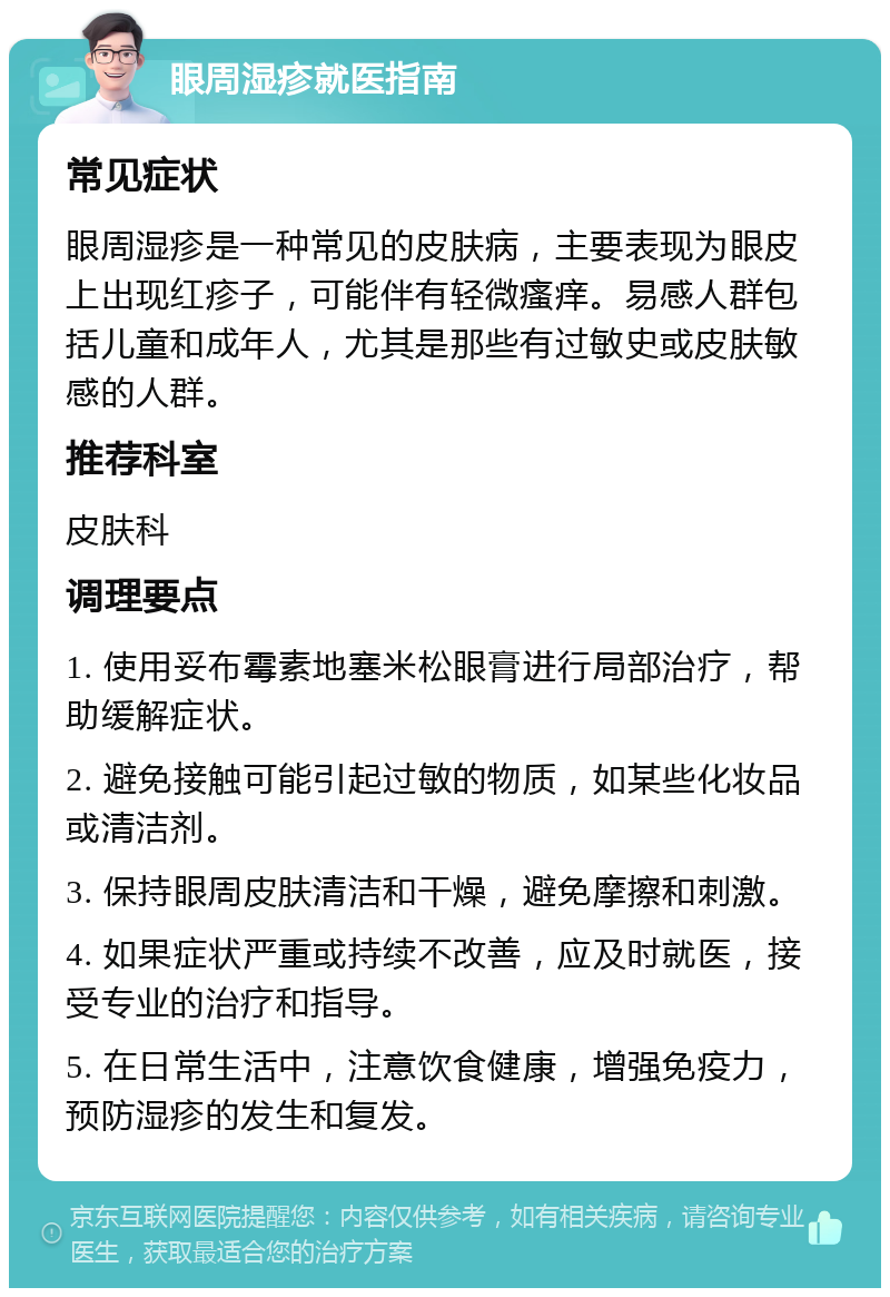 眼周湿疹就医指南 常见症状 眼周湿疹是一种常见的皮肤病，主要表现为眼皮上出现红疹子，可能伴有轻微瘙痒。易感人群包括儿童和成年人，尤其是那些有过敏史或皮肤敏感的人群。 推荐科室 皮肤科 调理要点 1. 使用妥布霉素地塞米松眼膏进行局部治疗，帮助缓解症状。 2. 避免接触可能引起过敏的物质，如某些化妆品或清洁剂。 3. 保持眼周皮肤清洁和干燥，避免摩擦和刺激。 4. 如果症状严重或持续不改善，应及时就医，接受专业的治疗和指导。 5. 在日常生活中，注意饮食健康，增强免疫力，预防湿疹的发生和复发。