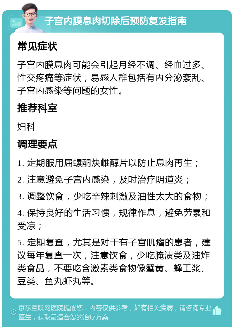 子宫内膜息肉切除后预防复发指南 常见症状 子宫内膜息肉可能会引起月经不调、经血过多、性交疼痛等症状，易感人群包括有内分泌紊乱、子宫内感染等问题的女性。 推荐科室 妇科 调理要点 1. 定期服用屈螺酮炔雌醇片以防止息肉再生； 2. 注意避免子宫内感染，及时治疗阴道炎； 3. 调整饮食，少吃辛辣刺激及油性太大的食物； 4. 保持良好的生活习惯，规律作息，避免劳累和受凉； 5. 定期复查，尤其是对于有子宫肌瘤的患者，建议每年复查一次，注意饮食，少吃腌渍类及油炸类食品，不要吃含激素类食物像蟹黄、蜂王浆、豆类、鱼丸虾丸等。