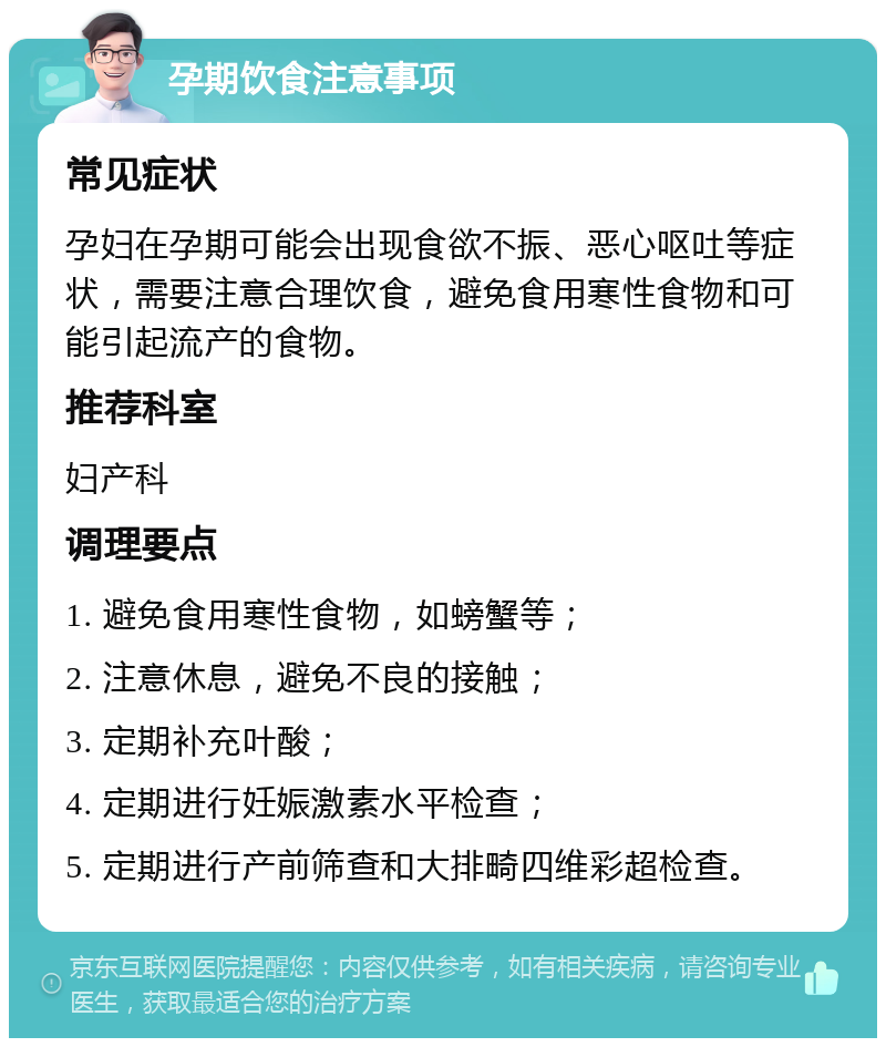 孕期饮食注意事项 常见症状 孕妇在孕期可能会出现食欲不振、恶心呕吐等症状，需要注意合理饮食，避免食用寒性食物和可能引起流产的食物。 推荐科室 妇产科 调理要点 1. 避免食用寒性食物，如螃蟹等； 2. 注意休息，避免不良的接触； 3. 定期补充叶酸； 4. 定期进行妊娠激素水平检查； 5. 定期进行产前筛查和大排畸四维彩超检查。