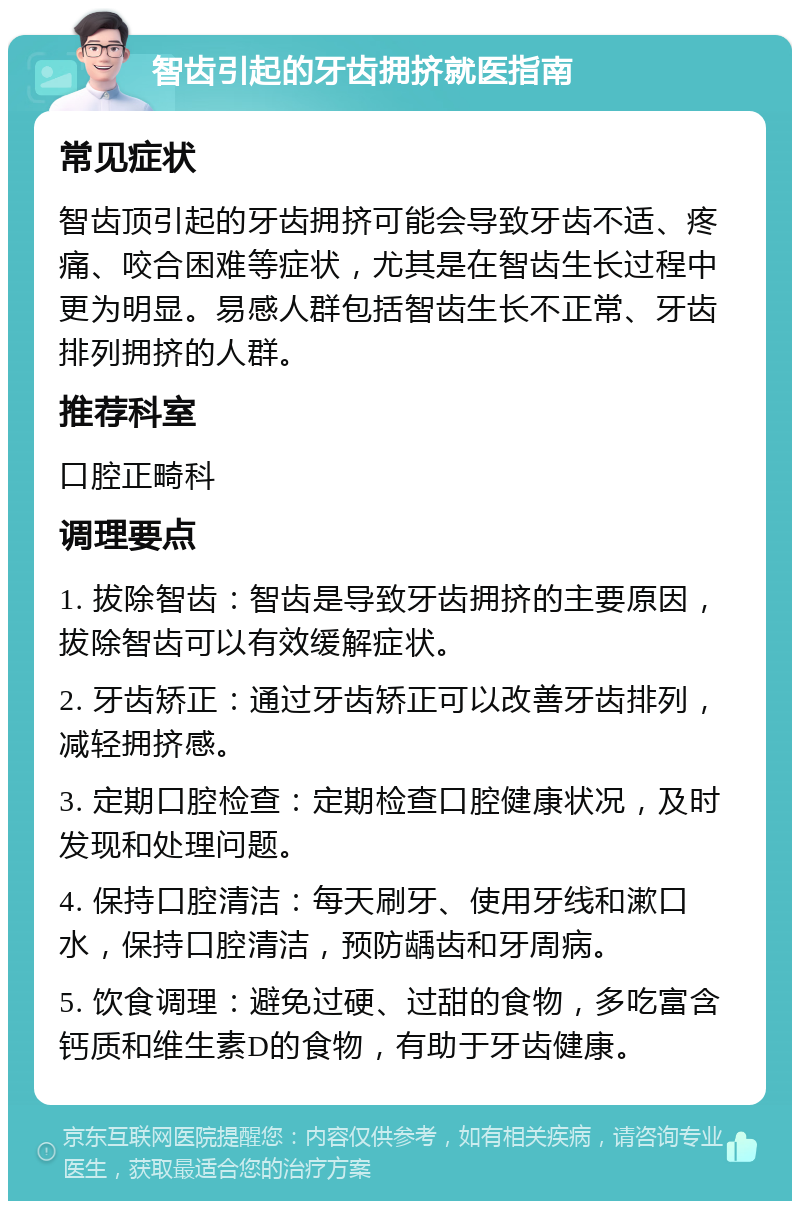 智齿引起的牙齿拥挤就医指南 常见症状 智齿顶引起的牙齿拥挤可能会导致牙齿不适、疼痛、咬合困难等症状，尤其是在智齿生长过程中更为明显。易感人群包括智齿生长不正常、牙齿排列拥挤的人群。 推荐科室 口腔正畸科 调理要点 1. 拔除智齿：智齿是导致牙齿拥挤的主要原因，拔除智齿可以有效缓解症状。 2. 牙齿矫正：通过牙齿矫正可以改善牙齿排列，减轻拥挤感。 3. 定期口腔检查：定期检查口腔健康状况，及时发现和处理问题。 4. 保持口腔清洁：每天刷牙、使用牙线和漱口水，保持口腔清洁，预防龋齿和牙周病。 5. 饮食调理：避免过硬、过甜的食物，多吃富含钙质和维生素D的食物，有助于牙齿健康。