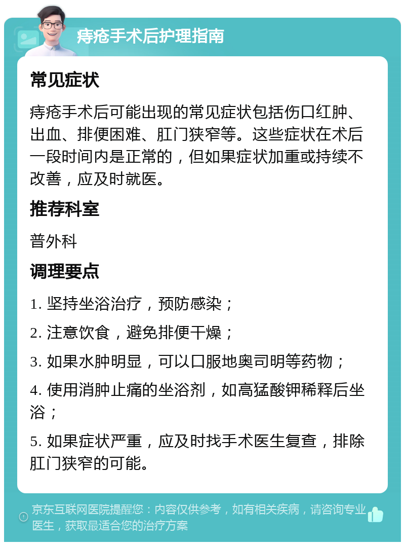 痔疮手术后护理指南 常见症状 痔疮手术后可能出现的常见症状包括伤口红肿、出血、排便困难、肛门狭窄等。这些症状在术后一段时间内是正常的，但如果症状加重或持续不改善，应及时就医。 推荐科室 普外科 调理要点 1. 坚持坐浴治疗，预防感染； 2. 注意饮食，避免排便干燥； 3. 如果水肿明显，可以口服地奥司明等药物； 4. 使用消肿止痛的坐浴剂，如高猛酸钾稀释后坐浴； 5. 如果症状严重，应及时找手术医生复查，排除肛门狭窄的可能。