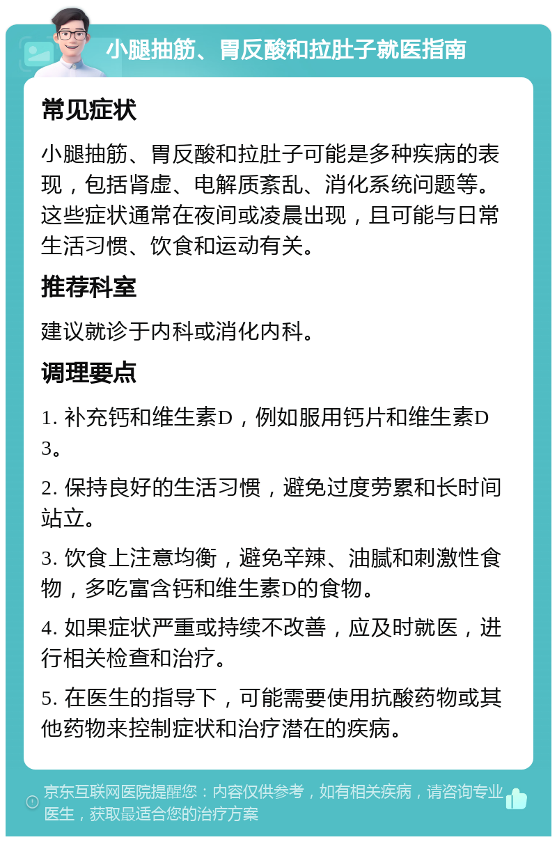 小腿抽筋、胃反酸和拉肚子就医指南 常见症状 小腿抽筋、胃反酸和拉肚子可能是多种疾病的表现，包括肾虚、电解质紊乱、消化系统问题等。这些症状通常在夜间或凌晨出现，且可能与日常生活习惯、饮食和运动有关。 推荐科室 建议就诊于内科或消化内科。 调理要点 1. 补充钙和维生素D，例如服用钙片和维生素D3。 2. 保持良好的生活习惯，避免过度劳累和长时间站立。 3. 饮食上注意均衡，避免辛辣、油腻和刺激性食物，多吃富含钙和维生素D的食物。 4. 如果症状严重或持续不改善，应及时就医，进行相关检查和治疗。 5. 在医生的指导下，可能需要使用抗酸药物或其他药物来控制症状和治疗潜在的疾病。