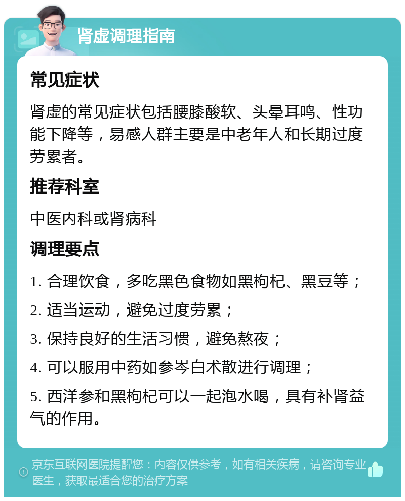 肾虚调理指南 常见症状 肾虚的常见症状包括腰膝酸软、头晕耳鸣、性功能下降等，易感人群主要是中老年人和长期过度劳累者。 推荐科室 中医内科或肾病科 调理要点 1. 合理饮食，多吃黑色食物如黑枸杞、黑豆等； 2. 适当运动，避免过度劳累； 3. 保持良好的生活习惯，避免熬夜； 4. 可以服用中药如参岑白术散进行调理； 5. 西洋参和黑枸杞可以一起泡水喝，具有补肾益气的作用。