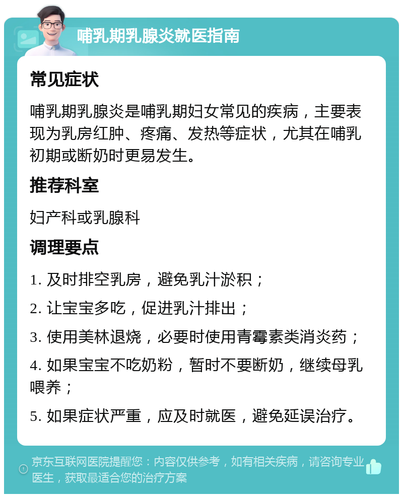 哺乳期乳腺炎就医指南 常见症状 哺乳期乳腺炎是哺乳期妇女常见的疾病，主要表现为乳房红肿、疼痛、发热等症状，尤其在哺乳初期或断奶时更易发生。 推荐科室 妇产科或乳腺科 调理要点 1. 及时排空乳房，避免乳汁淤积； 2. 让宝宝多吃，促进乳汁排出； 3. 使用美林退烧，必要时使用青霉素类消炎药； 4. 如果宝宝不吃奶粉，暂时不要断奶，继续母乳喂养； 5. 如果症状严重，应及时就医，避免延误治疗。