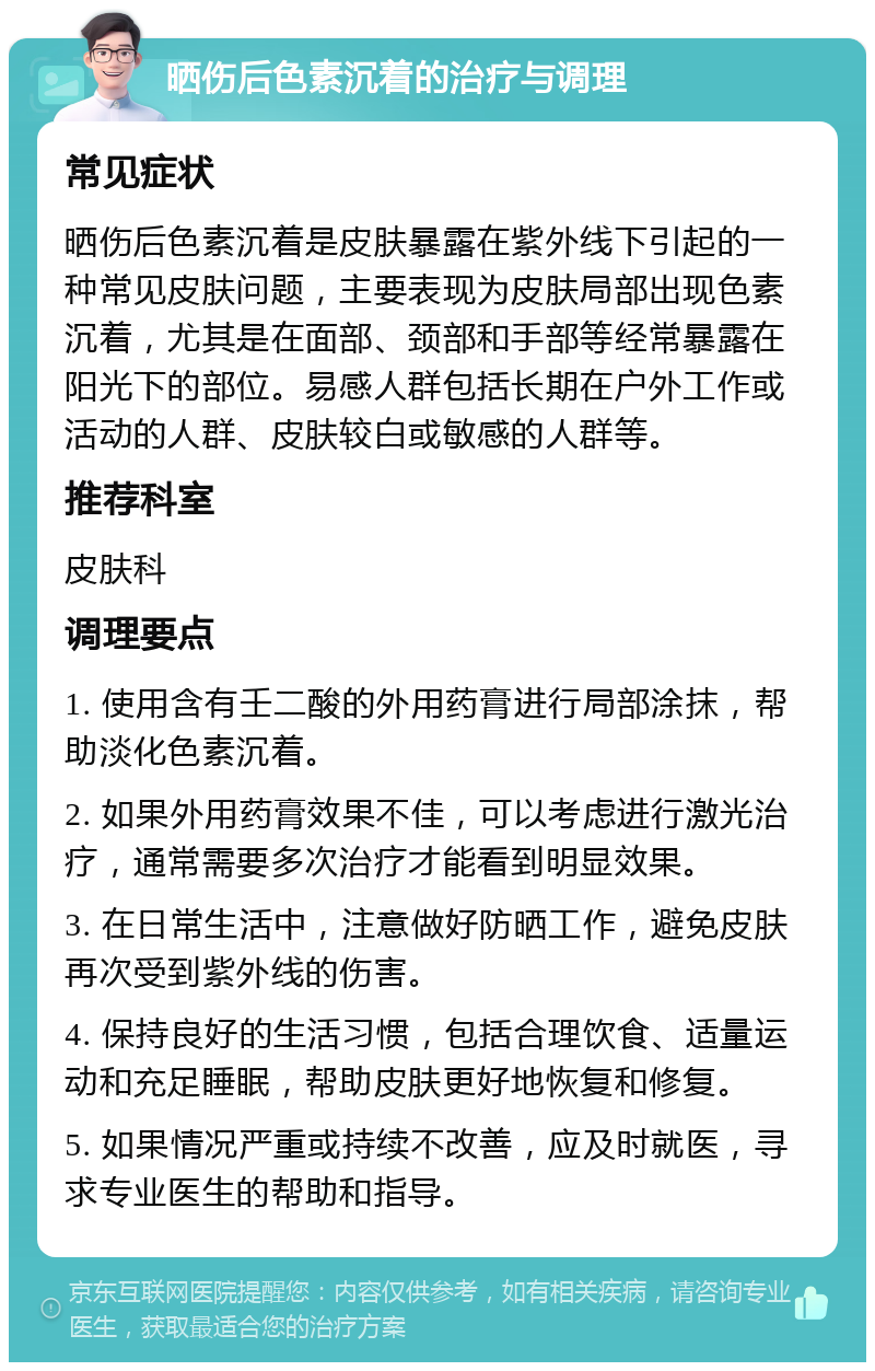 晒伤后色素沉着的治疗与调理 常见症状 晒伤后色素沉着是皮肤暴露在紫外线下引起的一种常见皮肤问题，主要表现为皮肤局部出现色素沉着，尤其是在面部、颈部和手部等经常暴露在阳光下的部位。易感人群包括长期在户外工作或活动的人群、皮肤较白或敏感的人群等。 推荐科室 皮肤科 调理要点 1. 使用含有壬二酸的外用药膏进行局部涂抹，帮助淡化色素沉着。 2. 如果外用药膏效果不佳，可以考虑进行激光治疗，通常需要多次治疗才能看到明显效果。 3. 在日常生活中，注意做好防晒工作，避免皮肤再次受到紫外线的伤害。 4. 保持良好的生活习惯，包括合理饮食、适量运动和充足睡眠，帮助皮肤更好地恢复和修复。 5. 如果情况严重或持续不改善，应及时就医，寻求专业医生的帮助和指导。