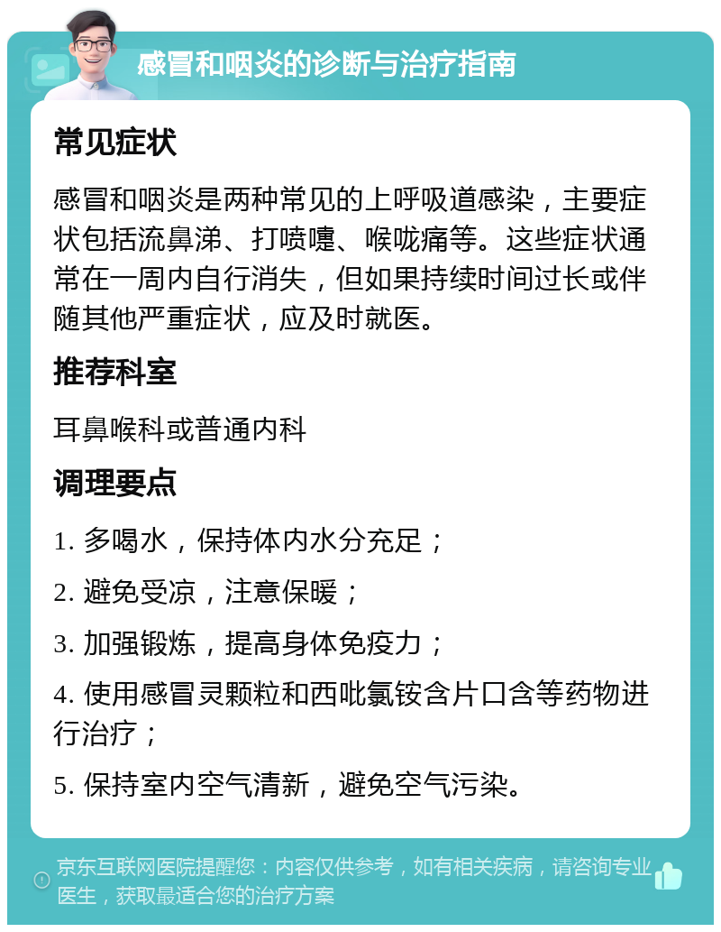 感冒和咽炎的诊断与治疗指南 常见症状 感冒和咽炎是两种常见的上呼吸道感染，主要症状包括流鼻涕、打喷嚏、喉咙痛等。这些症状通常在一周内自行消失，但如果持续时间过长或伴随其他严重症状，应及时就医。 推荐科室 耳鼻喉科或普通内科 调理要点 1. 多喝水，保持体内水分充足； 2. 避免受凉，注意保暖； 3. 加强锻炼，提高身体免疫力； 4. 使用感冒灵颗粒和西吡氯铵含片口含等药物进行治疗； 5. 保持室内空气清新，避免空气污染。