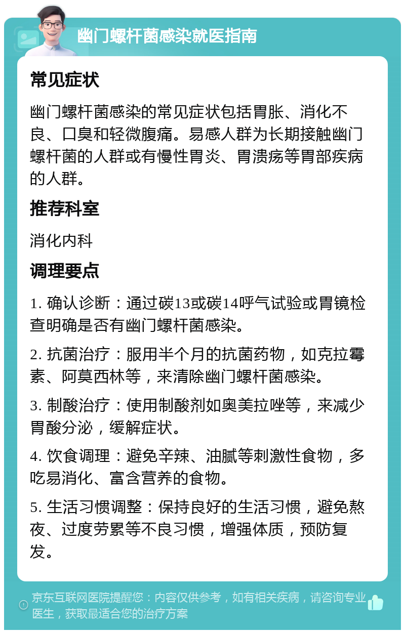 幽门螺杆菌感染就医指南 常见症状 幽门螺杆菌感染的常见症状包括胃胀、消化不良、口臭和轻微腹痛。易感人群为长期接触幽门螺杆菌的人群或有慢性胃炎、胃溃疡等胃部疾病的人群。 推荐科室 消化内科 调理要点 1. 确认诊断：通过碳13或碳14呼气试验或胃镜检查明确是否有幽门螺杆菌感染。 2. 抗菌治疗：服用半个月的抗菌药物，如克拉霉素、阿莫西林等，来清除幽门螺杆菌感染。 3. 制酸治疗：使用制酸剂如奥美拉唑等，来减少胃酸分泌，缓解症状。 4. 饮食调理：避免辛辣、油腻等刺激性食物，多吃易消化、富含营养的食物。 5. 生活习惯调整：保持良好的生活习惯，避免熬夜、过度劳累等不良习惯，增强体质，预防复发。