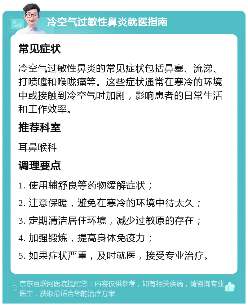 冷空气过敏性鼻炎就医指南 常见症状 冷空气过敏性鼻炎的常见症状包括鼻塞、流涕、打喷嚏和喉咙痛等。这些症状通常在寒冷的环境中或接触到冷空气时加剧，影响患者的日常生活和工作效率。 推荐科室 耳鼻喉科 调理要点 1. 使用辅舒良等药物缓解症状； 2. 注意保暖，避免在寒冷的环境中待太久； 3. 定期清洁居住环境，减少过敏原的存在； 4. 加强锻炼，提高身体免疫力； 5. 如果症状严重，及时就医，接受专业治疗。