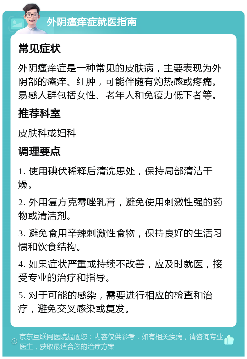 外阴瘙痒症就医指南 常见症状 外阴瘙痒症是一种常见的皮肤病，主要表现为外阴部的瘙痒、红肿，可能伴随有灼热感或疼痛。易感人群包括女性、老年人和免疫力低下者等。 推荐科室 皮肤科或妇科 调理要点 1. 使用碘伏稀释后清洗患处，保持局部清洁干燥。 2. 外用复方克霉唑乳膏，避免使用刺激性强的药物或清洁剂。 3. 避免食用辛辣刺激性食物，保持良好的生活习惯和饮食结构。 4. 如果症状严重或持续不改善，应及时就医，接受专业的治疗和指导。 5. 对于可能的感染，需要进行相应的检查和治疗，避免交叉感染或复发。