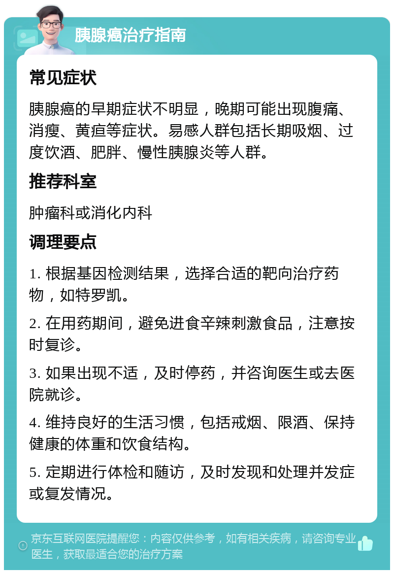 胰腺癌治疗指南 常见症状 胰腺癌的早期症状不明显，晚期可能出现腹痛、消瘦、黄疸等症状。易感人群包括长期吸烟、过度饮酒、肥胖、慢性胰腺炎等人群。 推荐科室 肿瘤科或消化内科 调理要点 1. 根据基因检测结果，选择合适的靶向治疗药物，如特罗凯。 2. 在用药期间，避免进食辛辣刺激食品，注意按时复诊。 3. 如果出现不适，及时停药，并咨询医生或去医院就诊。 4. 维持良好的生活习惯，包括戒烟、限酒、保持健康的体重和饮食结构。 5. 定期进行体检和随访，及时发现和处理并发症或复发情况。