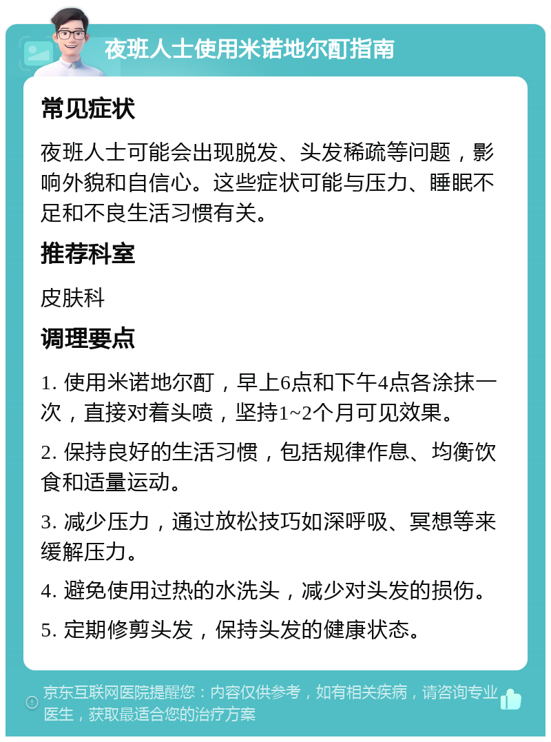 夜班人士使用米诺地尔酊指南 常见症状 夜班人士可能会出现脱发、头发稀疏等问题，影响外貌和自信心。这些症状可能与压力、睡眠不足和不良生活习惯有关。 推荐科室 皮肤科 调理要点 1. 使用米诺地尔酊，早上6点和下午4点各涂抹一次，直接对着头喷，坚持1~2个月可见效果。 2. 保持良好的生活习惯，包括规律作息、均衡饮食和适量运动。 3. 减少压力，通过放松技巧如深呼吸、冥想等来缓解压力。 4. 避免使用过热的水洗头，减少对头发的损伤。 5. 定期修剪头发，保持头发的健康状态。