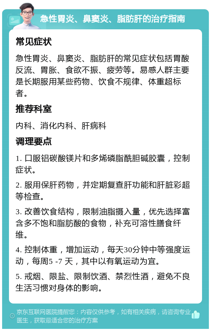 急性胃炎、鼻窦炎、脂肪肝的治疗指南 常见症状 急性胃炎、鼻窦炎、脂肪肝的常见症状包括胃酸反流、胃胀、食欲不振、疲劳等。易感人群主要是长期服用某些药物、饮食不规律、体重超标者。 推荐科室 内科、消化内科、肝病科 调理要点 1. 口服铝碳酸镁片和多烯磷脂酰胆碱胶囊，控制症状。 2. 服用保肝药物，并定期复查肝功能和肝脏彩超等检查。 3. 改善饮食结构，限制油脂摄入量，优先选择富含多不饱和脂肪酸的食物，补充可溶性膳食纤维。 4. 控制体重，增加运动，每天30分钟中等强度运动，每周5 -7 天，其中以有氧运动为宜。 5. 戒烟、限盐、限制饮酒、禁烈性酒，避免不良生活习惯对身体的影响。