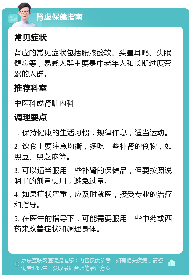 肾虚保健指南 常见症状 肾虚的常见症状包括腰膝酸软、头晕耳鸣、失眠健忘等，易感人群主要是中老年人和长期过度劳累的人群。 推荐科室 中医科或肾脏内科 调理要点 1. 保持健康的生活习惯，规律作息，适当运动。 2. 饮食上要注意均衡，多吃一些补肾的食物，如黑豆、黑芝麻等。 3. 可以适当服用一些补肾的保健品，但要按照说明书的剂量使用，避免过量。 4. 如果症状严重，应及时就医，接受专业的治疗和指导。 5. 在医生的指导下，可能需要服用一些中药或西药来改善症状和调理身体。