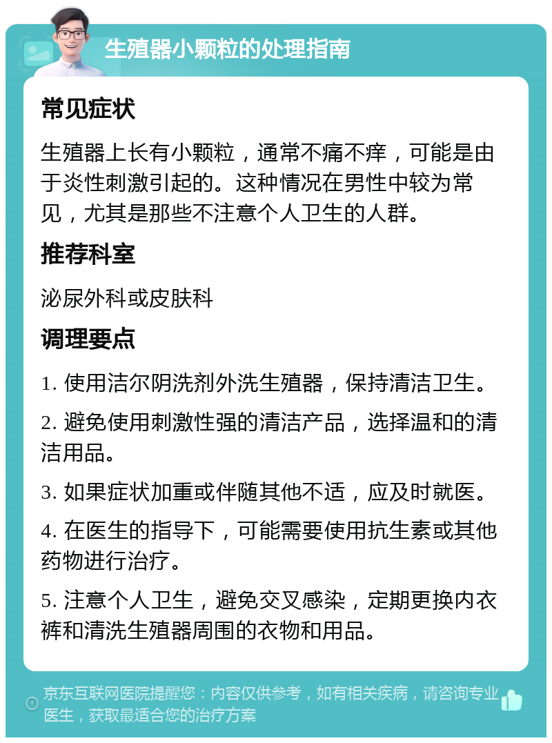 生殖器小颗粒的处理指南 常见症状 生殖器上长有小颗粒，通常不痛不痒，可能是由于炎性刺激引起的。这种情况在男性中较为常见，尤其是那些不注意个人卫生的人群。 推荐科室 泌尿外科或皮肤科 调理要点 1. 使用洁尔阴洗剂外洗生殖器，保持清洁卫生。 2. 避免使用刺激性强的清洁产品，选择温和的清洁用品。 3. 如果症状加重或伴随其他不适，应及时就医。 4. 在医生的指导下，可能需要使用抗生素或其他药物进行治疗。 5. 注意个人卫生，避免交叉感染，定期更换内衣裤和清洗生殖器周围的衣物和用品。