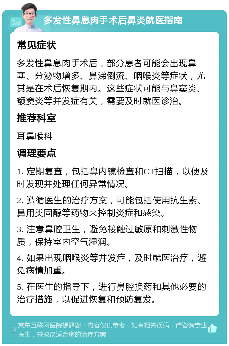 多发性鼻息肉手术后鼻炎就医指南 常见症状 多发性鼻息肉手术后，部分患者可能会出现鼻塞、分泌物增多、鼻涕倒流、咽喉炎等症状，尤其是在术后恢复期内。这些症状可能与鼻窦炎、额窦炎等并发症有关，需要及时就医诊治。 推荐科室 耳鼻喉科 调理要点 1. 定期复查，包括鼻内镜检查和CT扫描，以便及时发现并处理任何异常情况。 2. 遵循医生的治疗方案，可能包括使用抗生素、鼻用类固醇等药物来控制炎症和感染。 3. 注意鼻腔卫生，避免接触过敏原和刺激性物质，保持室内空气湿润。 4. 如果出现咽喉炎等并发症，及时就医治疗，避免病情加重。 5. 在医生的指导下，进行鼻腔换药和其他必要的治疗措施，以促进恢复和预防复发。