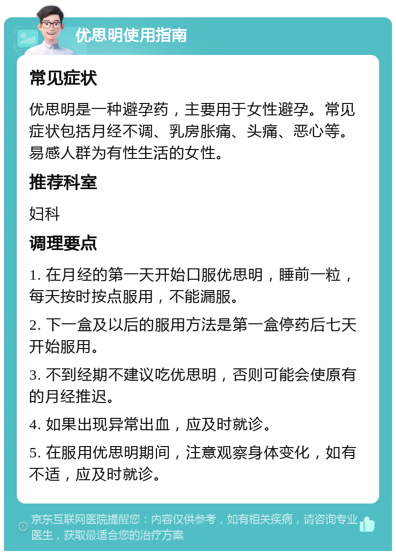 优思明使用指南 常见症状 优思明是一种避孕药，主要用于女性避孕。常见症状包括月经不调、乳房胀痛、头痛、恶心等。易感人群为有性生活的女性。 推荐科室 妇科 调理要点 1. 在月经的第一天开始口服优思明，睡前一粒，每天按时按点服用，不能漏服。 2. 下一盒及以后的服用方法是第一盒停药后七天开始服用。 3. 不到经期不建议吃优思明，否则可能会使原有的月经推迟。 4. 如果出现异常出血，应及时就诊。 5. 在服用优思明期间，注意观察身体变化，如有不适，应及时就诊。