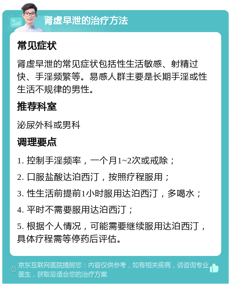 肾虚早泄的治疗方法 常见症状 肾虚早泄的常见症状包括性生活敏感、射精过快、手淫频繁等。易感人群主要是长期手淫或性生活不规律的男性。 推荐科室 泌尿外科或男科 调理要点 1. 控制手淫频率，一个月1~2次或戒除； 2. 口服盐酸达泊西汀，按照疗程服用； 3. 性生活前提前1小时服用达泊西汀，多喝水； 4. 平时不需要服用达泊西汀； 5. 根据个人情况，可能需要继续服用达泊西汀，具体疗程需等停药后评估。