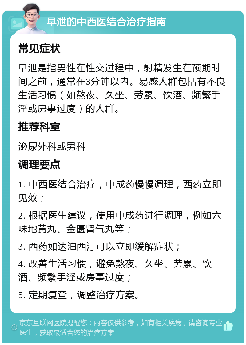 早泄的中西医结合治疗指南 常见症状 早泄是指男性在性交过程中，射精发生在预期时间之前，通常在3分钟以内。易感人群包括有不良生活习惯（如熬夜、久坐、劳累、饮酒、频繁手淫或房事过度）的人群。 推荐科室 泌尿外科或男科 调理要点 1. 中西医结合治疗，中成药慢慢调理，西药立即见效； 2. 根据医生建议，使用中成药进行调理，例如六味地黄丸、金匮肾气丸等； 3. 西药如达泊西汀可以立即缓解症状； 4. 改善生活习惯，避免熬夜、久坐、劳累、饮酒、频繁手淫或房事过度； 5. 定期复查，调整治疗方案。