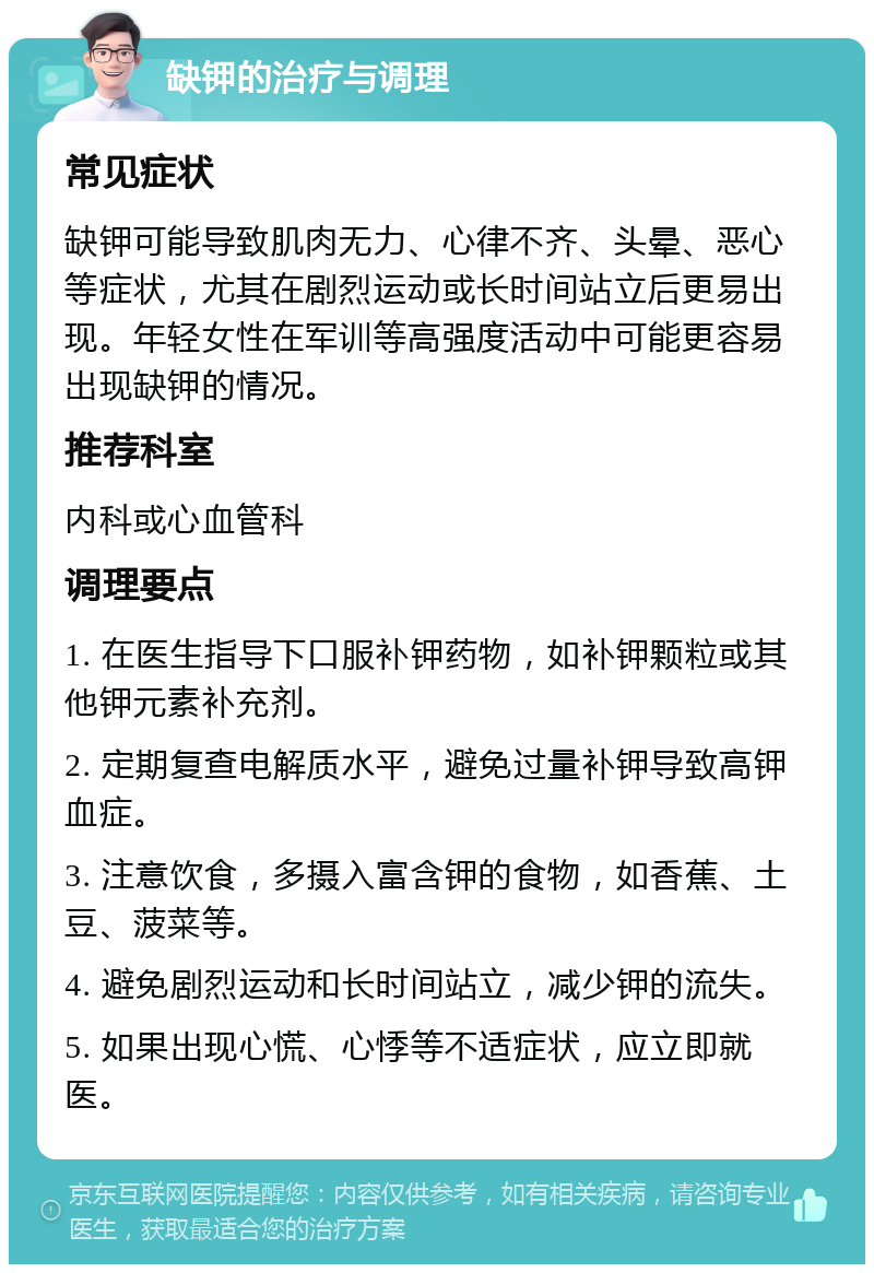 缺钾的治疗与调理 常见症状 缺钾可能导致肌肉无力、心律不齐、头晕、恶心等症状，尤其在剧烈运动或长时间站立后更易出现。年轻女性在军训等高强度活动中可能更容易出现缺钾的情况。 推荐科室 内科或心血管科 调理要点 1. 在医生指导下口服补钾药物，如补钾颗粒或其他钾元素补充剂。 2. 定期复查电解质水平，避免过量补钾导致高钾血症。 3. 注意饮食，多摄入富含钾的食物，如香蕉、土豆、菠菜等。 4. 避免剧烈运动和长时间站立，减少钾的流失。 5. 如果出现心慌、心悸等不适症状，应立即就医。