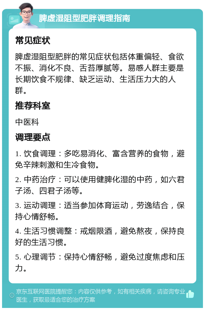 脾虚湿阻型肥胖调理指南 常见症状 脾虚湿阻型肥胖的常见症状包括体重偏轻、食欲不振、消化不良、舌苔厚腻等。易感人群主要是长期饮食不规律、缺乏运动、生活压力大的人群。 推荐科室 中医科 调理要点 1. 饮食调理：多吃易消化、富含营养的食物，避免辛辣刺激和生冷食物。 2. 中药治疗：可以使用健脾化湿的中药，如六君子汤、四君子汤等。 3. 运动调理：适当参加体育运动，劳逸结合，保持心情舒畅。 4. 生活习惯调整：戒烟限酒，避免熬夜，保持良好的生活习惯。 5. 心理调节：保持心情舒畅，避免过度焦虑和压力。