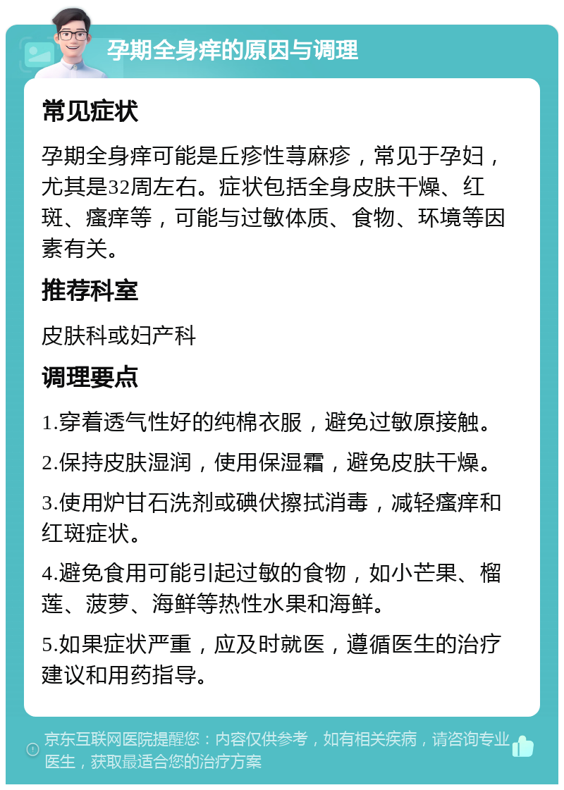 孕期全身痒的原因与调理 常见症状 孕期全身痒可能是丘疹性荨麻疹，常见于孕妇，尤其是32周左右。症状包括全身皮肤干燥、红斑、瘙痒等，可能与过敏体质、食物、环境等因素有关。 推荐科室 皮肤科或妇产科 调理要点 1.穿着透气性好的纯棉衣服，避免过敏原接触。 2.保持皮肤湿润，使用保湿霜，避免皮肤干燥。 3.使用炉甘石洗剂或碘伏擦拭消毒，减轻瘙痒和红斑症状。 4.避免食用可能引起过敏的食物，如小芒果、榴莲、菠萝、海鲜等热性水果和海鲜。 5.如果症状严重，应及时就医，遵循医生的治疗建议和用药指导。