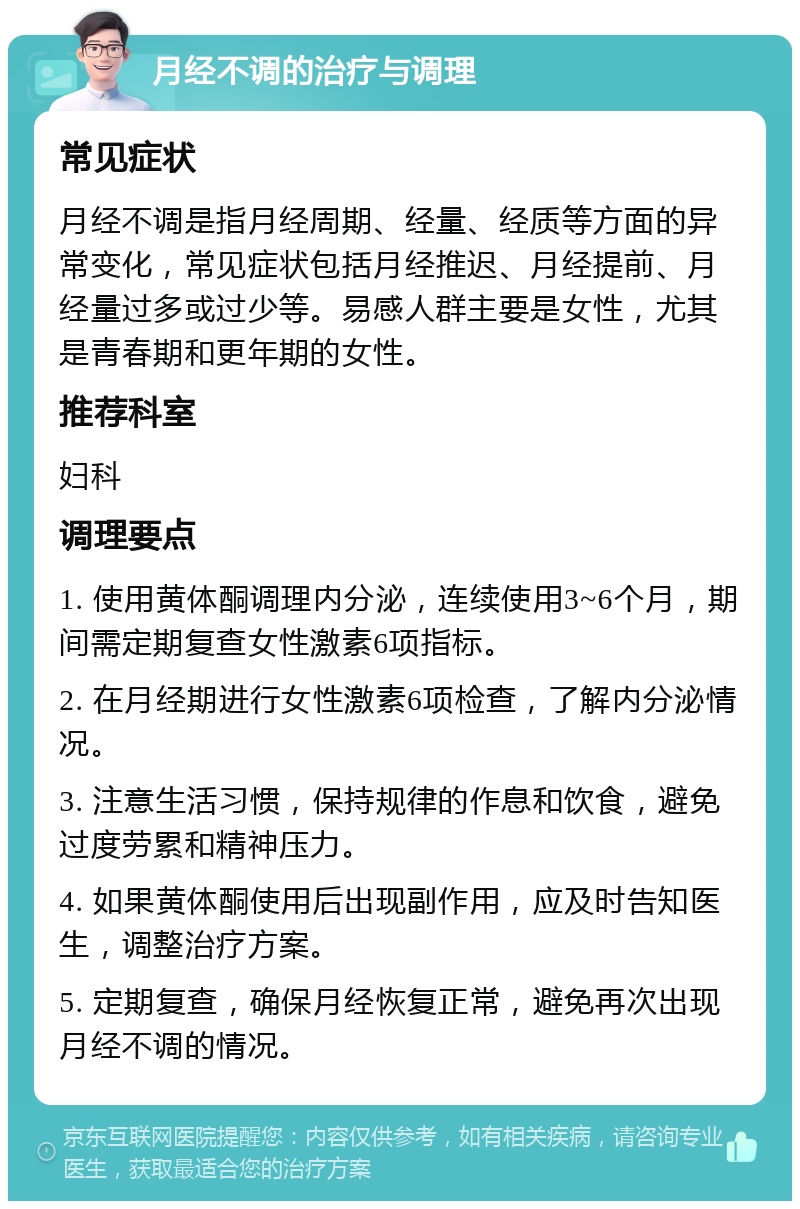 月经不调的治疗与调理 常见症状 月经不调是指月经周期、经量、经质等方面的异常变化，常见症状包括月经推迟、月经提前、月经量过多或过少等。易感人群主要是女性，尤其是青春期和更年期的女性。 推荐科室 妇科 调理要点 1. 使用黄体酮调理内分泌，连续使用3~6个月，期间需定期复查女性激素6项指标。 2. 在月经期进行女性激素6项检查，了解内分泌情况。 3. 注意生活习惯，保持规律的作息和饮食，避免过度劳累和精神压力。 4. 如果黄体酮使用后出现副作用，应及时告知医生，调整治疗方案。 5. 定期复查，确保月经恢复正常，避免再次出现月经不调的情况。