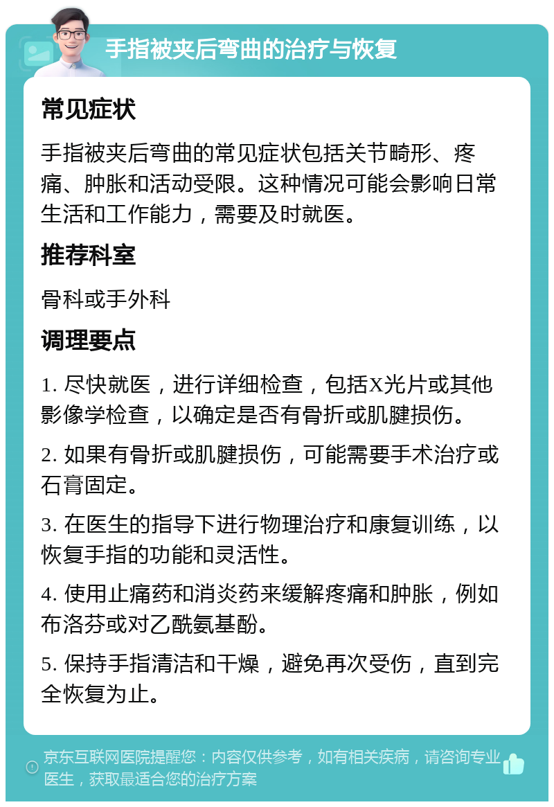 手指被夹后弯曲的治疗与恢复 常见症状 手指被夹后弯曲的常见症状包括关节畸形、疼痛、肿胀和活动受限。这种情况可能会影响日常生活和工作能力，需要及时就医。 推荐科室 骨科或手外科 调理要点 1. 尽快就医，进行详细检查，包括X光片或其他影像学检查，以确定是否有骨折或肌腱损伤。 2. 如果有骨折或肌腱损伤，可能需要手术治疗或石膏固定。 3. 在医生的指导下进行物理治疗和康复训练，以恢复手指的功能和灵活性。 4. 使用止痛药和消炎药来缓解疼痛和肿胀，例如布洛芬或对乙酰氨基酚。 5. 保持手指清洁和干燥，避免再次受伤，直到完全恢复为止。