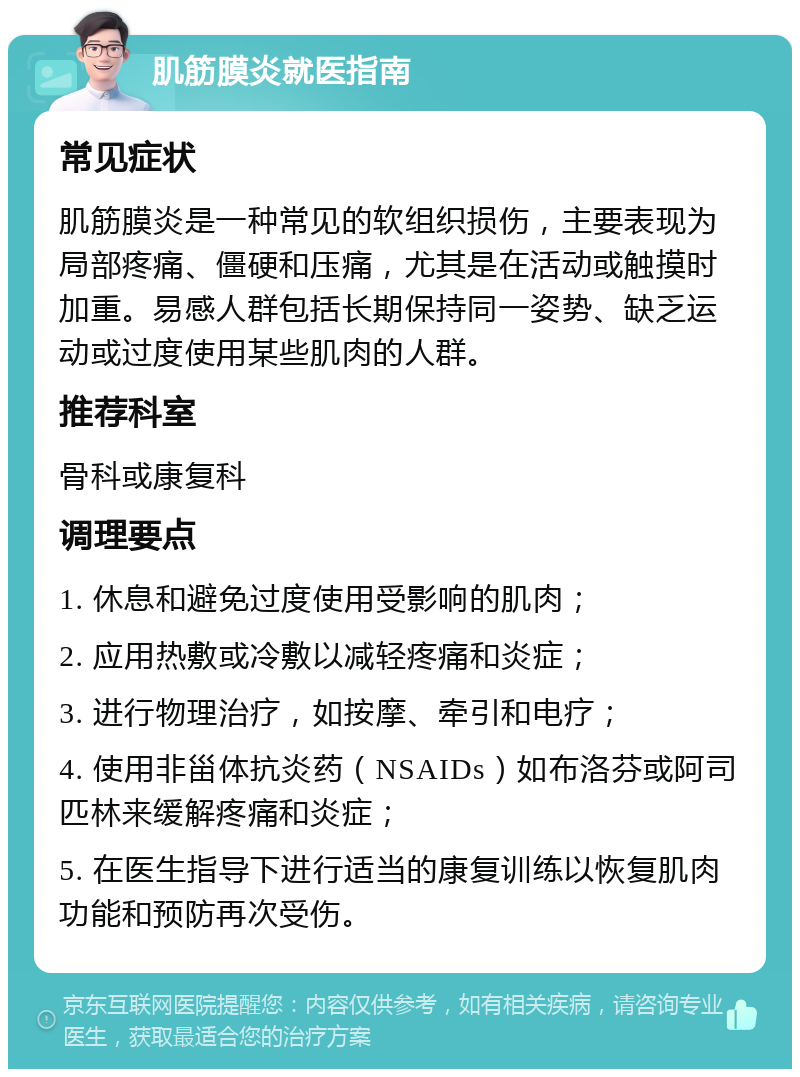 肌筋膜炎就医指南 常见症状 肌筋膜炎是一种常见的软组织损伤，主要表现为局部疼痛、僵硬和压痛，尤其是在活动或触摸时加重。易感人群包括长期保持同一姿势、缺乏运动或过度使用某些肌肉的人群。 推荐科室 骨科或康复科 调理要点 1. 休息和避免过度使用受影响的肌肉； 2. 应用热敷或冷敷以减轻疼痛和炎症； 3. 进行物理治疗，如按摩、牵引和电疗； 4. 使用非甾体抗炎药（NSAIDs）如布洛芬或阿司匹林来缓解疼痛和炎症； 5. 在医生指导下进行适当的康复训练以恢复肌肉功能和预防再次受伤。