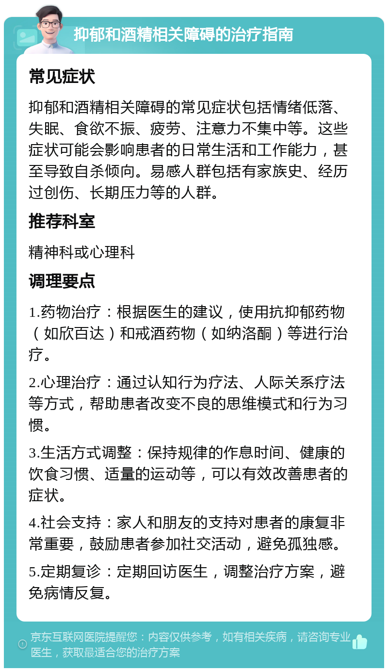 抑郁和酒精相关障碍的治疗指南 常见症状 抑郁和酒精相关障碍的常见症状包括情绪低落、失眠、食欲不振、疲劳、注意力不集中等。这些症状可能会影响患者的日常生活和工作能力，甚至导致自杀倾向。易感人群包括有家族史、经历过创伤、长期压力等的人群。 推荐科室 精神科或心理科 调理要点 1.药物治疗：根据医生的建议，使用抗抑郁药物（如欣百达）和戒酒药物（如纳洛酮）等进行治疗。 2.心理治疗：通过认知行为疗法、人际关系疗法等方式，帮助患者改变不良的思维模式和行为习惯。 3.生活方式调整：保持规律的作息时间、健康的饮食习惯、适量的运动等，可以有效改善患者的症状。 4.社会支持：家人和朋友的支持对患者的康复非常重要，鼓励患者参加社交活动，避免孤独感。 5.定期复诊：定期回访医生，调整治疗方案，避免病情反复。