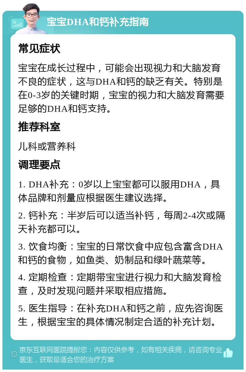 宝宝DHA和钙补充指南 常见症状 宝宝在成长过程中，可能会出现视力和大脑发育不良的症状，这与DHA和钙的缺乏有关。特别是在0-3岁的关键时期，宝宝的视力和大脑发育需要足够的DHA和钙支持。 推荐科室 儿科或营养科 调理要点 1. DHA补充：0岁以上宝宝都可以服用DHA，具体品牌和剂量应根据医生建议选择。 2. 钙补充：半岁后可以适当补钙，每周2-4次或隔天补充都可以。 3. 饮食均衡：宝宝的日常饮食中应包含富含DHA和钙的食物，如鱼类、奶制品和绿叶蔬菜等。 4. 定期检查：定期带宝宝进行视力和大脑发育检查，及时发现问题并采取相应措施。 5. 医生指导：在补充DHA和钙之前，应先咨询医生，根据宝宝的具体情况制定合适的补充计划。