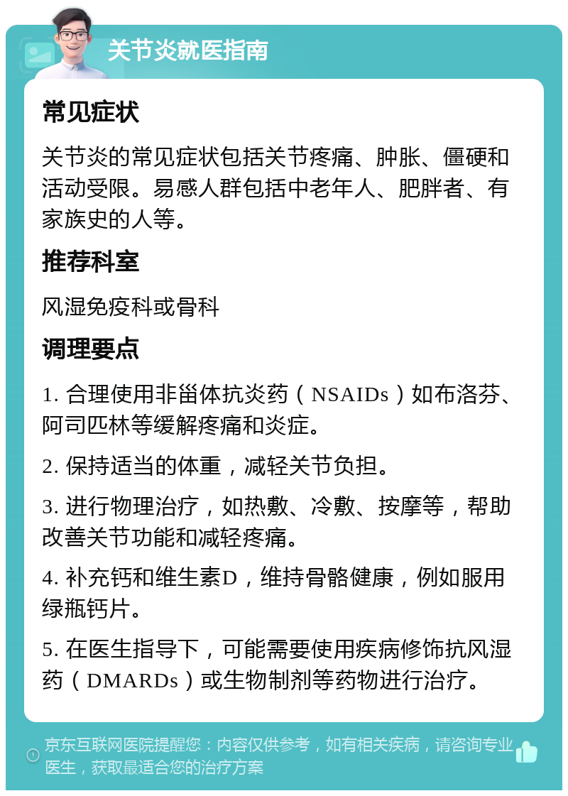 关节炎就医指南 常见症状 关节炎的常见症状包括关节疼痛、肿胀、僵硬和活动受限。易感人群包括中老年人、肥胖者、有家族史的人等。 推荐科室 风湿免疫科或骨科 调理要点 1. 合理使用非甾体抗炎药（NSAIDs）如布洛芬、阿司匹林等缓解疼痛和炎症。 2. 保持适当的体重，减轻关节负担。 3. 进行物理治疗，如热敷、冷敷、按摩等，帮助改善关节功能和减轻疼痛。 4. 补充钙和维生素D，维持骨骼健康，例如服用绿瓶钙片。 5. 在医生指导下，可能需要使用疾病修饰抗风湿药（DMARDs）或生物制剂等药物进行治疗。