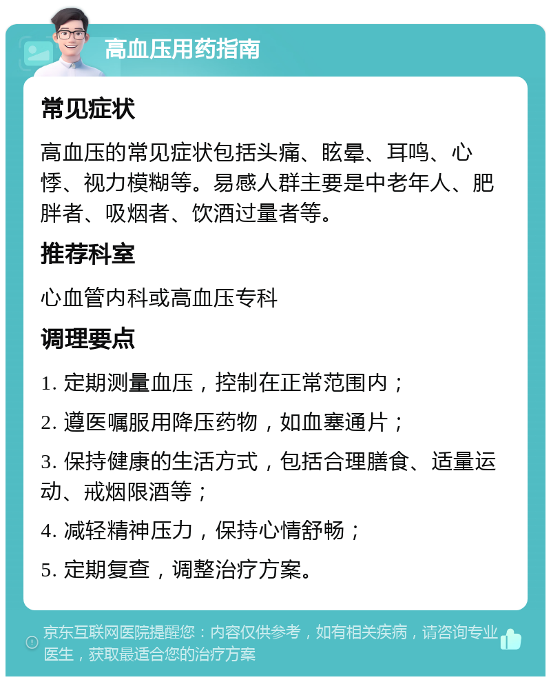 高血压用药指南 常见症状 高血压的常见症状包括头痛、眩晕、耳鸣、心悸、视力模糊等。易感人群主要是中老年人、肥胖者、吸烟者、饮酒过量者等。 推荐科室 心血管内科或高血压专科 调理要点 1. 定期测量血压，控制在正常范围内； 2. 遵医嘱服用降压药物，如血塞通片； 3. 保持健康的生活方式，包括合理膳食、适量运动、戒烟限酒等； 4. 减轻精神压力，保持心情舒畅； 5. 定期复查，调整治疗方案。