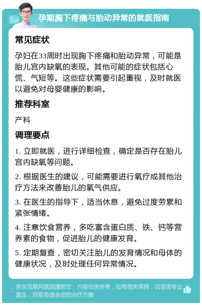 孕期胸下疼痛与胎动异常的就医指南 常见症状 孕妇在33周时出现胸下疼痛和胎动异常，可能是胎儿宫内缺氧的表现。其他可能的症状包括心慌、气短等。这些症状需要引起重视，及时就医以避免对母婴健康的影响。 推荐科室 产科 调理要点 1. 立即就医，进行详细检查，确定是否存在胎儿宫内缺氧等问题。 2. 根据医生的建议，可能需要进行氧疗或其他治疗方法来改善胎儿的氧气供应。 3. 在医生的指导下，适当休息，避免过度劳累和紧张情绪。 4. 注意饮食营养，多吃富含蛋白质、铁、钙等营养素的食物，促进胎儿的健康发育。 5. 定期复查，密切关注胎儿的发育情况和母体的健康状况，及时处理任何异常情况。