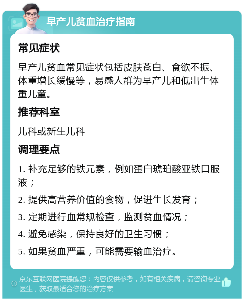 早产儿贫血治疗指南 常见症状 早产儿贫血常见症状包括皮肤苍白、食欲不振、体重增长缓慢等，易感人群为早产儿和低出生体重儿童。 推荐科室 儿科或新生儿科 调理要点 1. 补充足够的铁元素，例如蛋白琥珀酸亚铁口服液； 2. 提供高营养价值的食物，促进生长发育； 3. 定期进行血常规检查，监测贫血情况； 4. 避免感染，保持良好的卫生习惯； 5. 如果贫血严重，可能需要输血治疗。