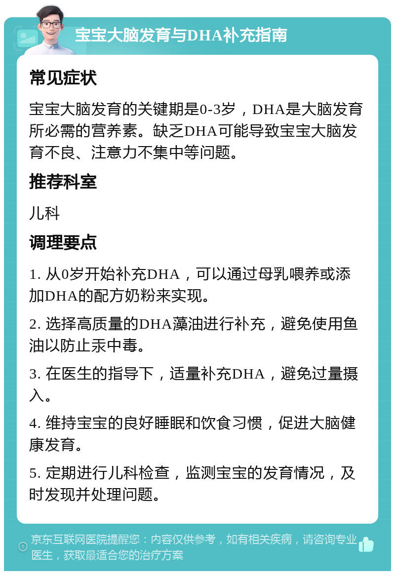 宝宝大脑发育与DHA补充指南 常见症状 宝宝大脑发育的关键期是0-3岁，DHA是大脑发育所必需的营养素。缺乏DHA可能导致宝宝大脑发育不良、注意力不集中等问题。 推荐科室 儿科 调理要点 1. 从0岁开始补充DHA，可以通过母乳喂养或添加DHA的配方奶粉来实现。 2. 选择高质量的DHA藻油进行补充，避免使用鱼油以防止汞中毒。 3. 在医生的指导下，适量补充DHA，避免过量摄入。 4. 维持宝宝的良好睡眠和饮食习惯，促进大脑健康发育。 5. 定期进行儿科检查，监测宝宝的发育情况，及时发现并处理问题。