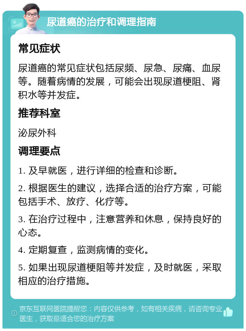 尿道癌的治疗和调理指南 常见症状 尿道癌的常见症状包括尿频、尿急、尿痛、血尿等。随着病情的发展，可能会出现尿道梗阻、肾积水等并发症。 推荐科室 泌尿外科 调理要点 1. 及早就医，进行详细的检查和诊断。 2. 根据医生的建议，选择合适的治疗方案，可能包括手术、放疗、化疗等。 3. 在治疗过程中，注意营养和休息，保持良好的心态。 4. 定期复查，监测病情的变化。 5. 如果出现尿道梗阻等并发症，及时就医，采取相应的治疗措施。