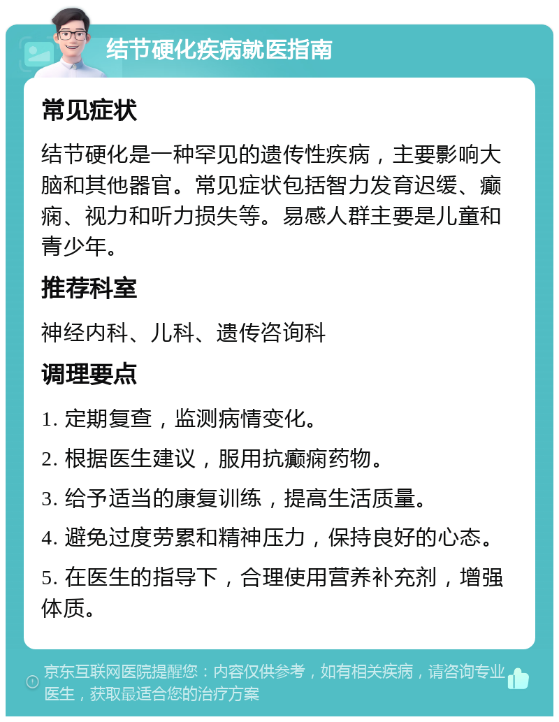 结节硬化疾病就医指南 常见症状 结节硬化是一种罕见的遗传性疾病，主要影响大脑和其他器官。常见症状包括智力发育迟缓、癫痫、视力和听力损失等。易感人群主要是儿童和青少年。 推荐科室 神经内科、儿科、遗传咨询科 调理要点 1. 定期复查，监测病情变化。 2. 根据医生建议，服用抗癫痫药物。 3. 给予适当的康复训练，提高生活质量。 4. 避免过度劳累和精神压力，保持良好的心态。 5. 在医生的指导下，合理使用营养补充剂，增强体质。