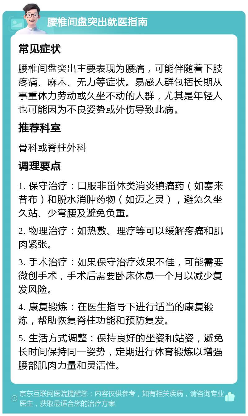 腰椎间盘突出就医指南 常见症状 腰椎间盘突出主要表现为腰痛，可能伴随着下肢疼痛、麻木、无力等症状。易感人群包括长期从事重体力劳动或久坐不动的人群，尤其是年轻人也可能因为不良姿势或外伤导致此病。 推荐科室 骨科或脊柱外科 调理要点 1. 保守治疗：口服非甾体类消炎镇痛药（如塞来昔布）和脱水消肿药物（如迈之灵），避免久坐久站、少弯腰及避免负重。 2. 物理治疗：如热敷、理疗等可以缓解疼痛和肌肉紧张。 3. 手术治疗：如果保守治疗效果不佳，可能需要微创手术，手术后需要卧床休息一个月以减少复发风险。 4. 康复锻炼：在医生指导下进行适当的康复锻炼，帮助恢复脊柱功能和预防复发。 5. 生活方式调整：保持良好的坐姿和站姿，避免长时间保持同一姿势，定期进行体育锻炼以增强腰部肌肉力量和灵活性。