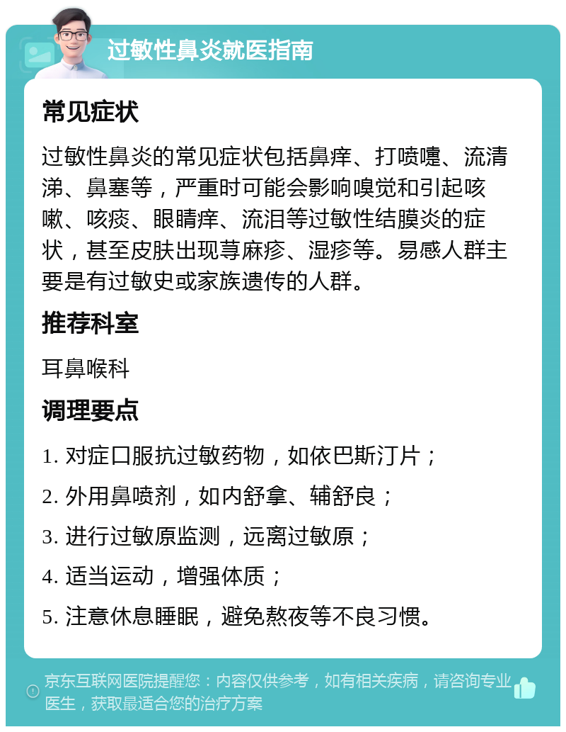 过敏性鼻炎就医指南 常见症状 过敏性鼻炎的常见症状包括鼻痒、打喷嚏、流清涕、鼻塞等，严重时可能会影响嗅觉和引起咳嗽、咳痰、眼睛痒、流泪等过敏性结膜炎的症状，甚至皮肤出现荨麻疹、湿疹等。易感人群主要是有过敏史或家族遗传的人群。 推荐科室 耳鼻喉科 调理要点 1. 对症口服抗过敏药物，如依巴斯汀片； 2. 外用鼻喷剂，如内舒拿、辅舒良； 3. 进行过敏原监测，远离过敏原； 4. 适当运动，增强体质； 5. 注意休息睡眠，避免熬夜等不良习惯。