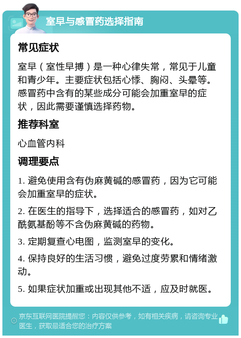 室早与感冒药选择指南 常见症状 室早（室性早搏）是一种心律失常，常见于儿童和青少年。主要症状包括心悸、胸闷、头晕等。感冒药中含有的某些成分可能会加重室早的症状，因此需要谨慎选择药物。 推荐科室 心血管内科 调理要点 1. 避免使用含有伪麻黄碱的感冒药，因为它可能会加重室早的症状。 2. 在医生的指导下，选择适合的感冒药，如对乙酰氨基酚等不含伪麻黄碱的药物。 3. 定期复查心电图，监测室早的变化。 4. 保持良好的生活习惯，避免过度劳累和情绪激动。 5. 如果症状加重或出现其他不适，应及时就医。