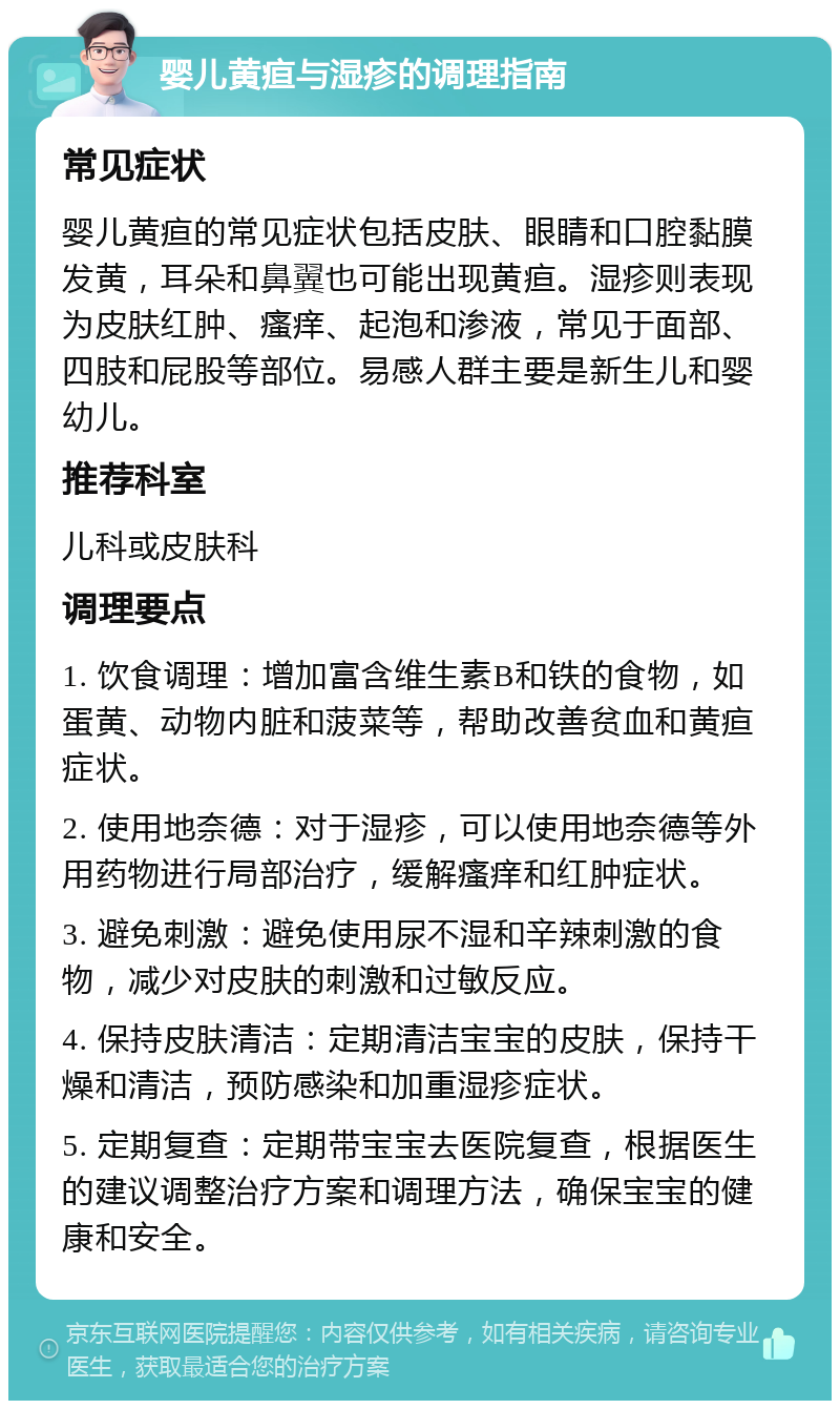 婴儿黄疸与湿疹的调理指南 常见症状 婴儿黄疸的常见症状包括皮肤、眼睛和口腔黏膜发黄，耳朵和鼻翼也可能出现黄疸。湿疹则表现为皮肤红肿、瘙痒、起泡和渗液，常见于面部、四肢和屁股等部位。易感人群主要是新生儿和婴幼儿。 推荐科室 儿科或皮肤科 调理要点 1. 饮食调理：增加富含维生素B和铁的食物，如蛋黄、动物内脏和菠菜等，帮助改善贫血和黄疸症状。 2. 使用地奈德：对于湿疹，可以使用地奈德等外用药物进行局部治疗，缓解瘙痒和红肿症状。 3. 避免刺激：避免使用尿不湿和辛辣刺激的食物，减少对皮肤的刺激和过敏反应。 4. 保持皮肤清洁：定期清洁宝宝的皮肤，保持干燥和清洁，预防感染和加重湿疹症状。 5. 定期复查：定期带宝宝去医院复查，根据医生的建议调整治疗方案和调理方法，确保宝宝的健康和安全。