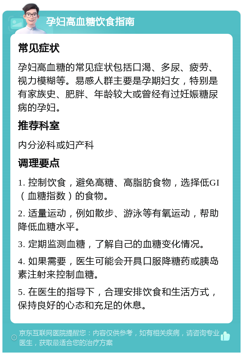 孕妇高血糖饮食指南 常见症状 孕妇高血糖的常见症状包括口渴、多尿、疲劳、视力模糊等。易感人群主要是孕期妇女，特别是有家族史、肥胖、年龄较大或曾经有过妊娠糖尿病的孕妇。 推荐科室 内分泌科或妇产科 调理要点 1. 控制饮食，避免高糖、高脂肪食物，选择低GI（血糖指数）的食物。 2. 适量运动，例如散步、游泳等有氧运动，帮助降低血糖水平。 3. 定期监测血糖，了解自己的血糖变化情况。 4. 如果需要，医生可能会开具口服降糖药或胰岛素注射来控制血糖。 5. 在医生的指导下，合理安排饮食和生活方式，保持良好的心态和充足的休息。