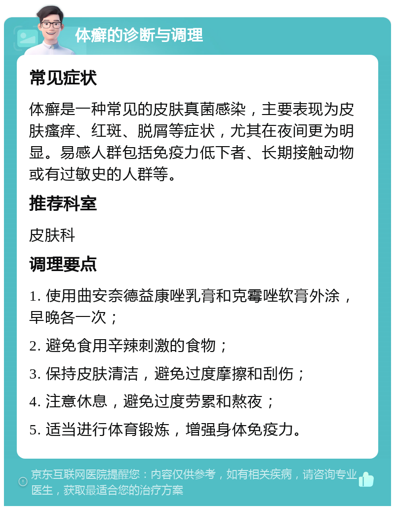 体癣的诊断与调理 常见症状 体癣是一种常见的皮肤真菌感染，主要表现为皮肤瘙痒、红斑、脱屑等症状，尤其在夜间更为明显。易感人群包括免疫力低下者、长期接触动物或有过敏史的人群等。 推荐科室 皮肤科 调理要点 1. 使用曲安奈德益康唑乳膏和克霉唑软膏外涂，早晚各一次； 2. 避免食用辛辣刺激的食物； 3. 保持皮肤清洁，避免过度摩擦和刮伤； 4. 注意休息，避免过度劳累和熬夜； 5. 适当进行体育锻炼，增强身体免疫力。