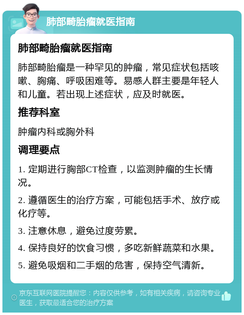 肺部畸胎瘤就医指南 肺部畸胎瘤就医指南 肺部畸胎瘤是一种罕见的肿瘤，常见症状包括咳嗽、胸痛、呼吸困难等。易感人群主要是年轻人和儿童。若出现上述症状，应及时就医。 推荐科室 肿瘤内科或胸外科 调理要点 1. 定期进行胸部CT检查，以监测肿瘤的生长情况。 2. 遵循医生的治疗方案，可能包括手术、放疗或化疗等。 3. 注意休息，避免过度劳累。 4. 保持良好的饮食习惯，多吃新鲜蔬菜和水果。 5. 避免吸烟和二手烟的危害，保持空气清新。