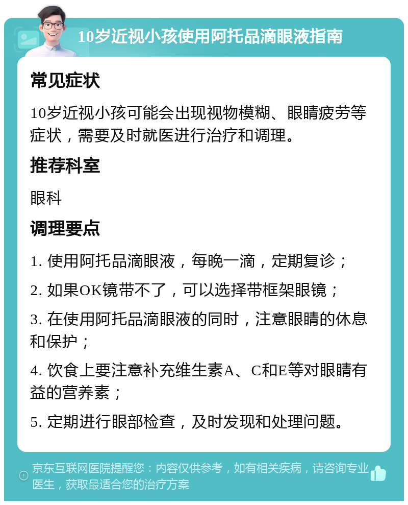 10岁近视小孩使用阿托品滴眼液指南 常见症状 10岁近视小孩可能会出现视物模糊、眼睛疲劳等症状，需要及时就医进行治疗和调理。 推荐科室 眼科 调理要点 1. 使用阿托品滴眼液，每晚一滴，定期复诊； 2. 如果OK镜带不了，可以选择带框架眼镜； 3. 在使用阿托品滴眼液的同时，注意眼睛的休息和保护； 4. 饮食上要注意补充维生素A、C和E等对眼睛有益的营养素； 5. 定期进行眼部检查，及时发现和处理问题。