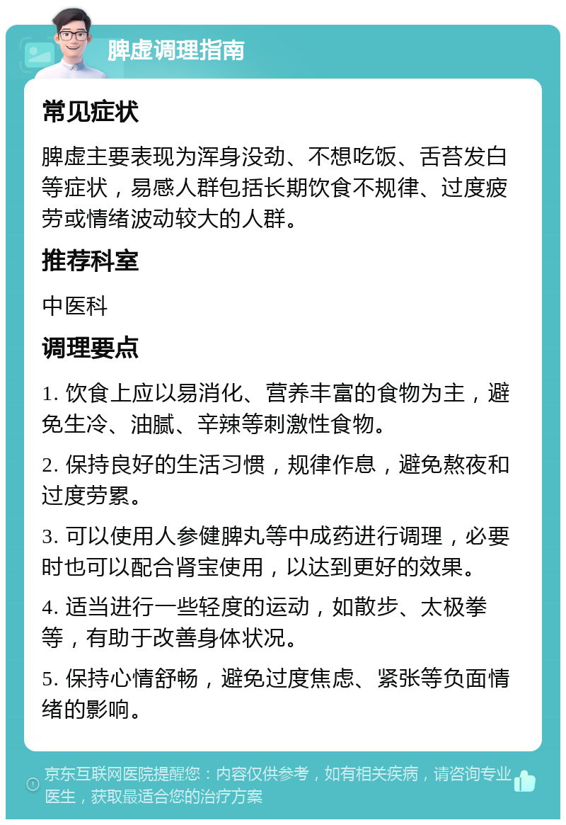 脾虚调理指南 常见症状 脾虚主要表现为浑身没劲、不想吃饭、舌苔发白等症状，易感人群包括长期饮食不规律、过度疲劳或情绪波动较大的人群。 推荐科室 中医科 调理要点 1. 饮食上应以易消化、营养丰富的食物为主，避免生冷、油腻、辛辣等刺激性食物。 2. 保持良好的生活习惯，规律作息，避免熬夜和过度劳累。 3. 可以使用人参健脾丸等中成药进行调理，必要时也可以配合肾宝使用，以达到更好的效果。 4. 适当进行一些轻度的运动，如散步、太极拳等，有助于改善身体状况。 5. 保持心情舒畅，避免过度焦虑、紧张等负面情绪的影响。