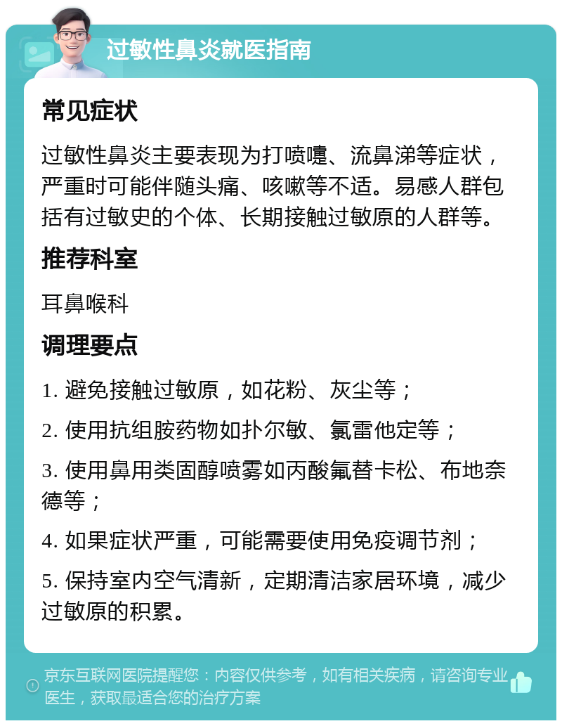 过敏性鼻炎就医指南 常见症状 过敏性鼻炎主要表现为打喷嚏、流鼻涕等症状，严重时可能伴随头痛、咳嗽等不适。易感人群包括有过敏史的个体、长期接触过敏原的人群等。 推荐科室 耳鼻喉科 调理要点 1. 避免接触过敏原，如花粉、灰尘等； 2. 使用抗组胺药物如扑尔敏、氯雷他定等； 3. 使用鼻用类固醇喷雾如丙酸氟替卡松、布地奈德等； 4. 如果症状严重，可能需要使用免疫调节剂； 5. 保持室内空气清新，定期清洁家居环境，减少过敏原的积累。