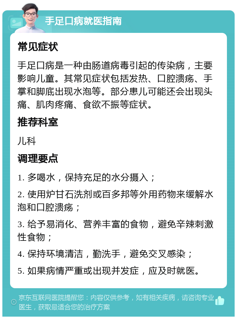 手足口病就医指南 常见症状 手足口病是一种由肠道病毒引起的传染病，主要影响儿童。其常见症状包括发热、口腔溃疡、手掌和脚底出现水泡等。部分患儿可能还会出现头痛、肌肉疼痛、食欲不振等症状。 推荐科室 儿科 调理要点 1. 多喝水，保持充足的水分摄入； 2. 使用炉甘石洗剂或百多邦等外用药物来缓解水泡和口腔溃疡； 3. 给予易消化、营养丰富的食物，避免辛辣刺激性食物； 4. 保持环境清洁，勤洗手，避免交叉感染； 5. 如果病情严重或出现并发症，应及时就医。