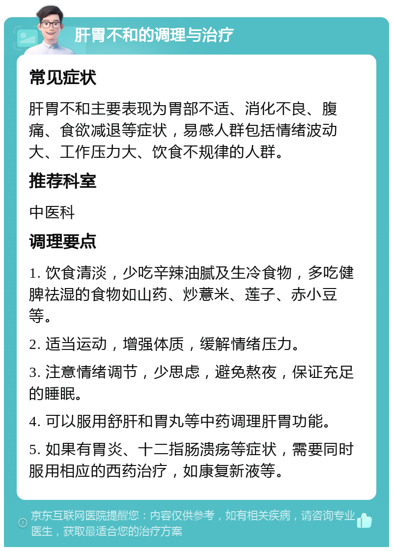 肝胃不和的调理与治疗 常见症状 肝胃不和主要表现为胃部不适、消化不良、腹痛、食欲减退等症状，易感人群包括情绪波动大、工作压力大、饮食不规律的人群。 推荐科室 中医科 调理要点 1. 饮食清淡，少吃辛辣油腻及生冷食物，多吃健脾祛湿的食物如山药、炒薏米、莲子、赤小豆等。 2. 适当运动，增强体质，缓解情绪压力。 3. 注意情绪调节，少思虑，避免熬夜，保证充足的睡眠。 4. 可以服用舒肝和胃丸等中药调理肝胃功能。 5. 如果有胃炎、十二指肠溃疡等症状，需要同时服用相应的西药治疗，如康复新液等。