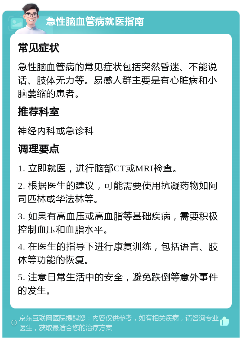 急性脑血管病就医指南 常见症状 急性脑血管病的常见症状包括突然昏迷、不能说话、肢体无力等。易感人群主要是有心脏病和小脑萎缩的患者。 推荐科室 神经内科或急诊科 调理要点 1. 立即就医，进行脑部CT或MRI检查。 2. 根据医生的建议，可能需要使用抗凝药物如阿司匹林或华法林等。 3. 如果有高血压或高血脂等基础疾病，需要积极控制血压和血脂水平。 4. 在医生的指导下进行康复训练，包括语言、肢体等功能的恢复。 5. 注意日常生活中的安全，避免跌倒等意外事件的发生。